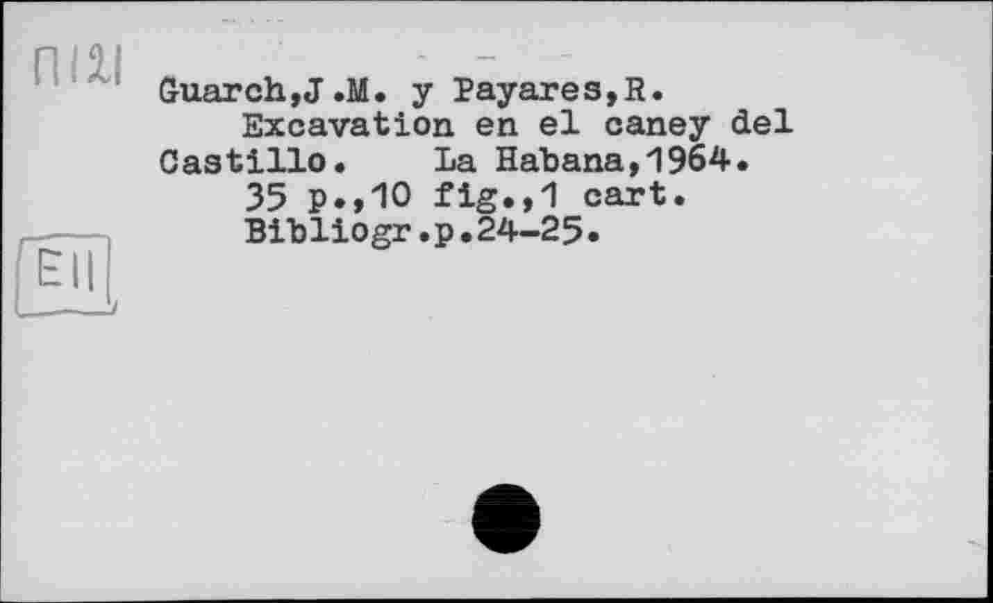 ﻿пш
Ell
Guar ch, J .М. y Payares,R.
Excavation en el caney del Castillo. La Habana,1964.
35 P.,10 fig.,1 cart.
Bibliogr.p.24-25.